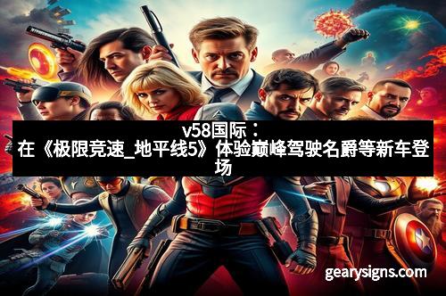 v58国际：在《极限竞速_地平线5》体验巅峰驾驶名爵等新车登场