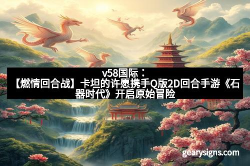 v58国际：【燃情回合战】卡坦的许愿携手Q版2D回合手游《石器时代》开启原始冒险新纪元